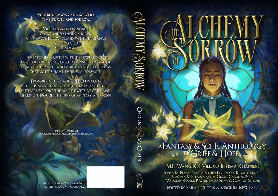 The cover art for The Alchemy of Sorrow. Image description: to the right of the image (the front cover) a woman of color stands before a broken stained glass window. Her body is riddled with glowing golden cracks. A pair of similarly glowing swallows flitter above her hands, held at chest level. She is surrounded by dead vines that curl around the window as well--here and there, a few glowing golden flowers are blooming. To the left of the image (the back cover), a pair of glowing swallows face each other in midair, framed by a few glowing flowers. The rest of the cover shows dead vines and a sense of decay, including a broken ewer. 

The text laid out across the front cover reads “The Alchemy of Sorrow” in gold across the top with a portion of the text hidden behind the woman’s head but still legible. Below that in white, the subtitle “A Fantasy & Sci-Fi Anthology of Grief & Hope” and below that, “ M.L. Wang, K.S. Villoso, Intisar Khanani, Sonya M. Black, Angela Boord, Levi Jacobs, Krystle Matar, Virginia McClain, Quenby Olson, Carol A. Park, Madolyn Rogers, Rachel Emma Shaw & Clayton Snyder” below that “Edited by Sarah Chorn & Virginia McClain”

The spine of the paperback layout shows the publishing logo for Crimson Fox Publishing the the bottom in a light gold color, above that the names Chorn and McClain written in white are separated by a pair of swallows depicted in line art in a light gold color. And above that “The Alchemy of Sorrow” is written out in a stylized font to match the front cover.

The back cover text reads as follows “Here be dragons and sorcery, time travel and sorrow.

Vicious garden gnomes. A grounded phoenix rider. A new mother consumed with vengeance. A dying god. Soul magic.

These stories wrestle with the experience of loss—of loved ones, of relationships, of a sense of self, of health—and forge a path to hope as characters fight their way forward.

From bestsellers and SPFBO finalists to rising voices, 13 exceptionally talented authors explore the many facets of grief and healing through the lens of fantasy and sci-fi.” And below that it reads “Find out more at books2read.com/rl/alchemyofsorrow” and then next to the ISBN Barcode it says in small white text “Cover Illustration by Zoe Badini ©2022, Cover Design VM Designs ©2022”